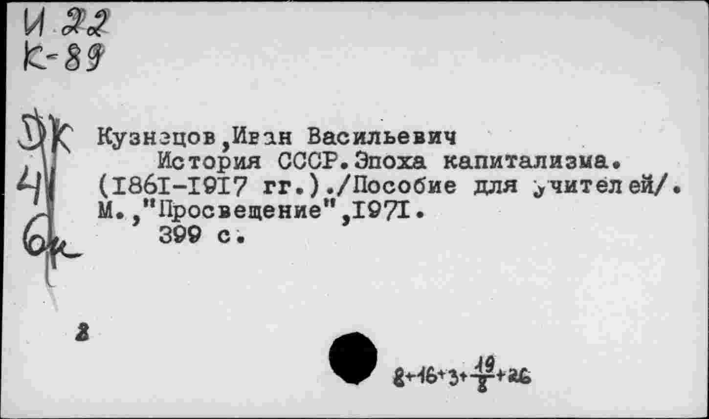 ﻿и «
Кузнецов ,Иван Васильевич
.I	История СССР.Эпоха капитализма.
м/ (1861-1917 гг.) ./Пособие для учителей/.
М. .’’Просвещение” ,1971 • 399 с ’
